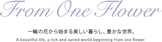 From One Flower　一輪の花から始まる美しい暮らし、豊かな世界。　A beautiful life, a rich and varied world beginning from one flower.