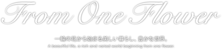 From One Flower　一輪の花から始まる美しい暮らし、豊かな世界。　A beautiful life, a rich and varied world beginning from one flower.