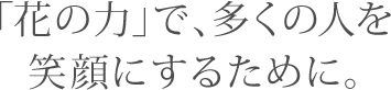 「花の力」で、多くの人を笑顔にするために。